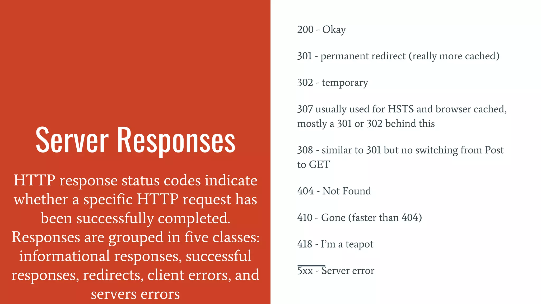 Server Responses
HTTP response status codes indicate
whether a specific HTTP request has
been successfully completed.
Responses are grouped in five classes:
informational responses, successful
responses, redirects, client errors, and
servers errors
200 - Okay
301 - permanent redirect (really more cached)
302 - temporary
307 usually used for HSTS and browser cached,
mostly a 301 or 302 behind this
308 - similar to 301 but no switching from Post
to GET
404 - Not Found
410 - Gone (faster than 404)
418 - I’m a teapot
5xx - Server error
 