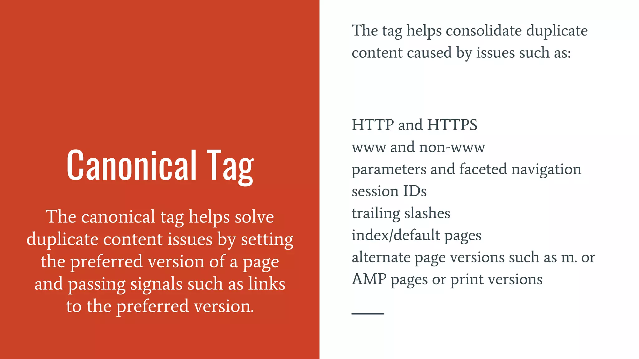 Canonical Tag
The canonical tag helps solve
duplicate content issues by setting
the preferred version of a page
and passing signals such as links
to the preferred version.
The tag helps consolidate duplicate
content caused by issues such as:
HTTP and HTTPS
www and non-www
parameters and faceted navigation
session IDs
trailing slashes
index/default pages
alternate page versions such as m. or
AMP pages or print versions
 