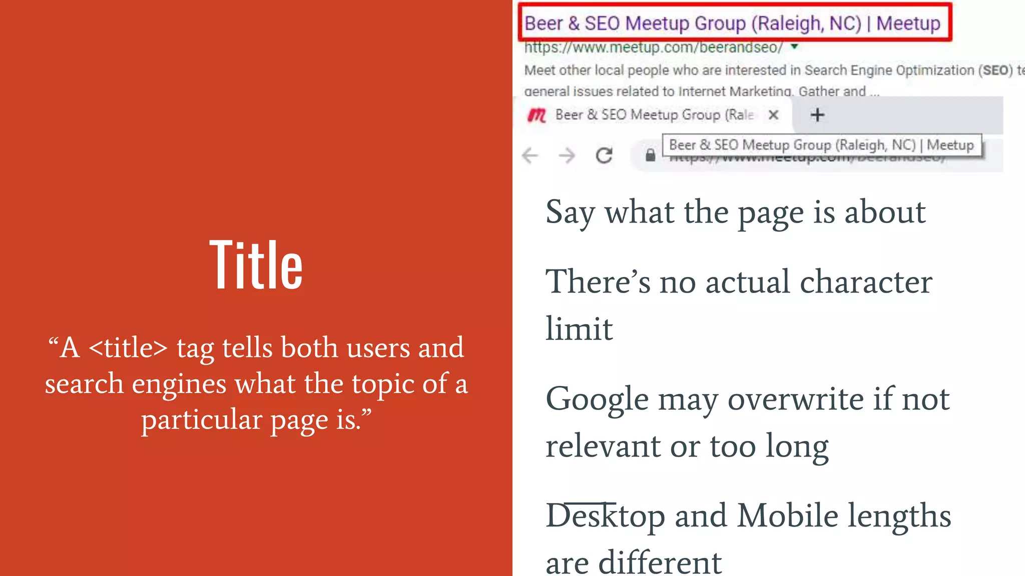 Title
“A <title> tag tells both users and
search engines what the topic of a
particular page is.”
Say what the page is about
There’s no actual character
limit
Google may overwrite if not
relevant or too long
Desktop and Mobile lengths
are different
 