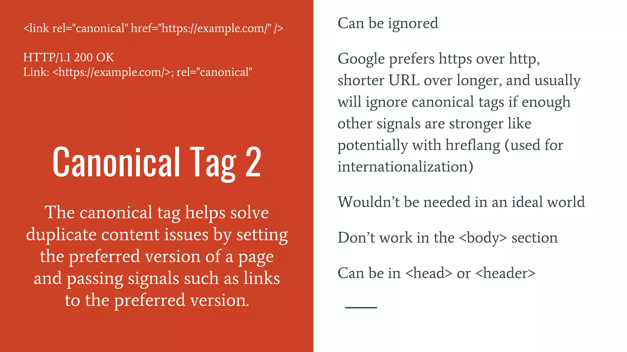 Canonical Tag 2
The canonical tag helps solve
duplicate content issues by setting
the preferred version of a page
and passing signals such as links
to the preferred version.
Can be ignored
Google prefers https over http,
shorter URL over longer, and usually
will ignore canonical tags if enough
other signals are stronger like
potentially with hreflang (used for
internationalization)
Wouldn’t be needed in an ideal world
Don’t work in the <body> section
Can be in <head> or <header>
<link rel="canonical" href="https://example.com/" />
HTTP/1.1 200 OK
Link: <https://example.com/>; rel="canonical"
 