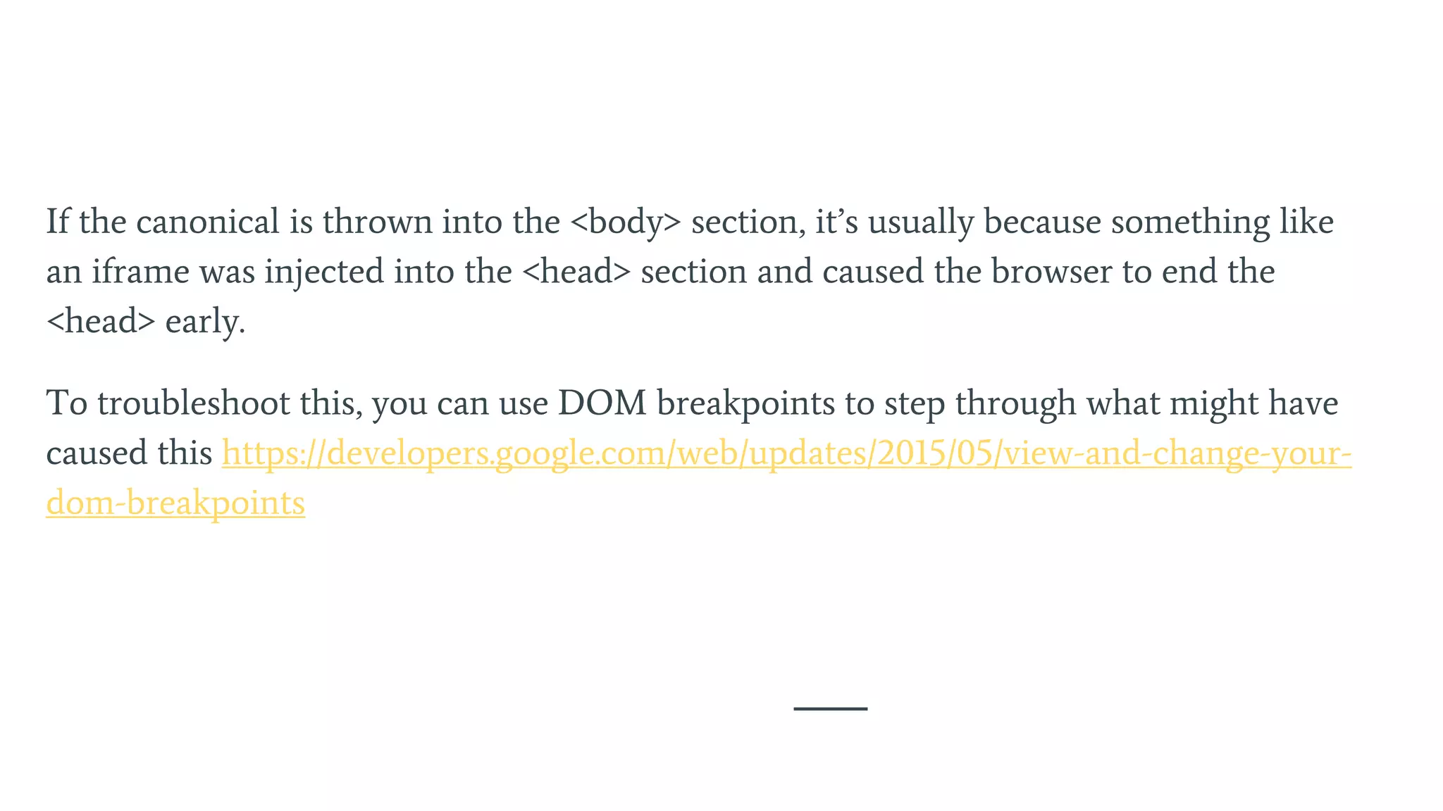 If the canonical is thrown into the <body> section, it’s usually because something like
an iframe was injected into the <head> section and caused the browser to end the
<head> early.
To troubleshoot this, you can use DOM breakpoints to step through what might have
caused this https://developers.google.com/web/updates/2015/05/view-and-change-your-
dom-breakpoints
 
