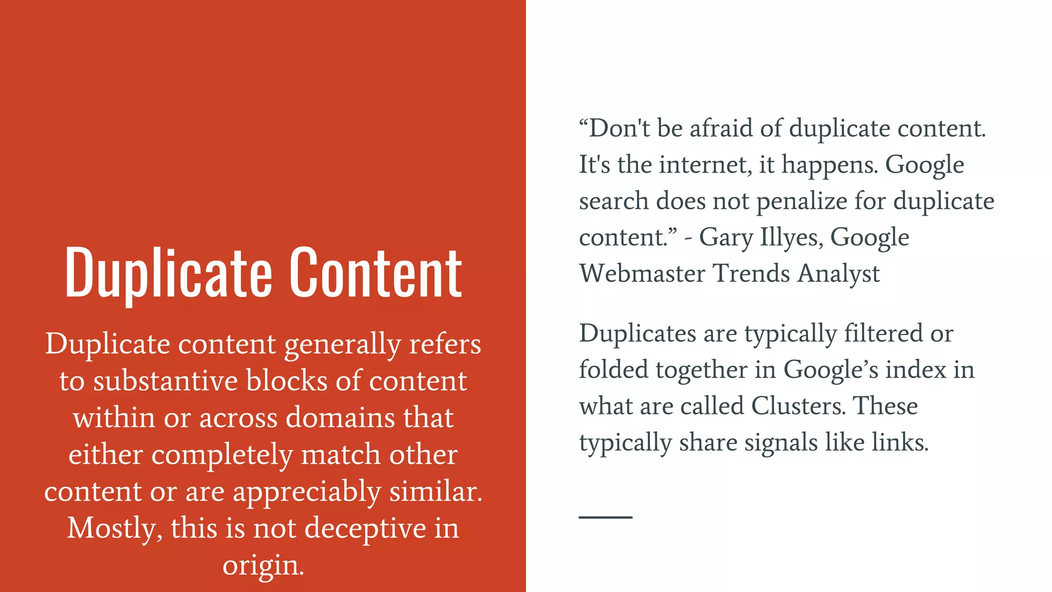 Duplicate Content
Duplicate content generally refers
to substantive blocks of content
within or across domains that
either completely match other
content or are appreciably similar.
Mostly, this is not deceptive in
origin.
“Don't be afraid of duplicate content.
It's the internet, it happens. Google
search does not penalize for duplicate
content.” - Gary Illyes, Google
Webmaster Trends Analyst
Duplicates are typically filtered or
folded together in Google’s index in
what are called Clusters. These
typically share signals like links.
 