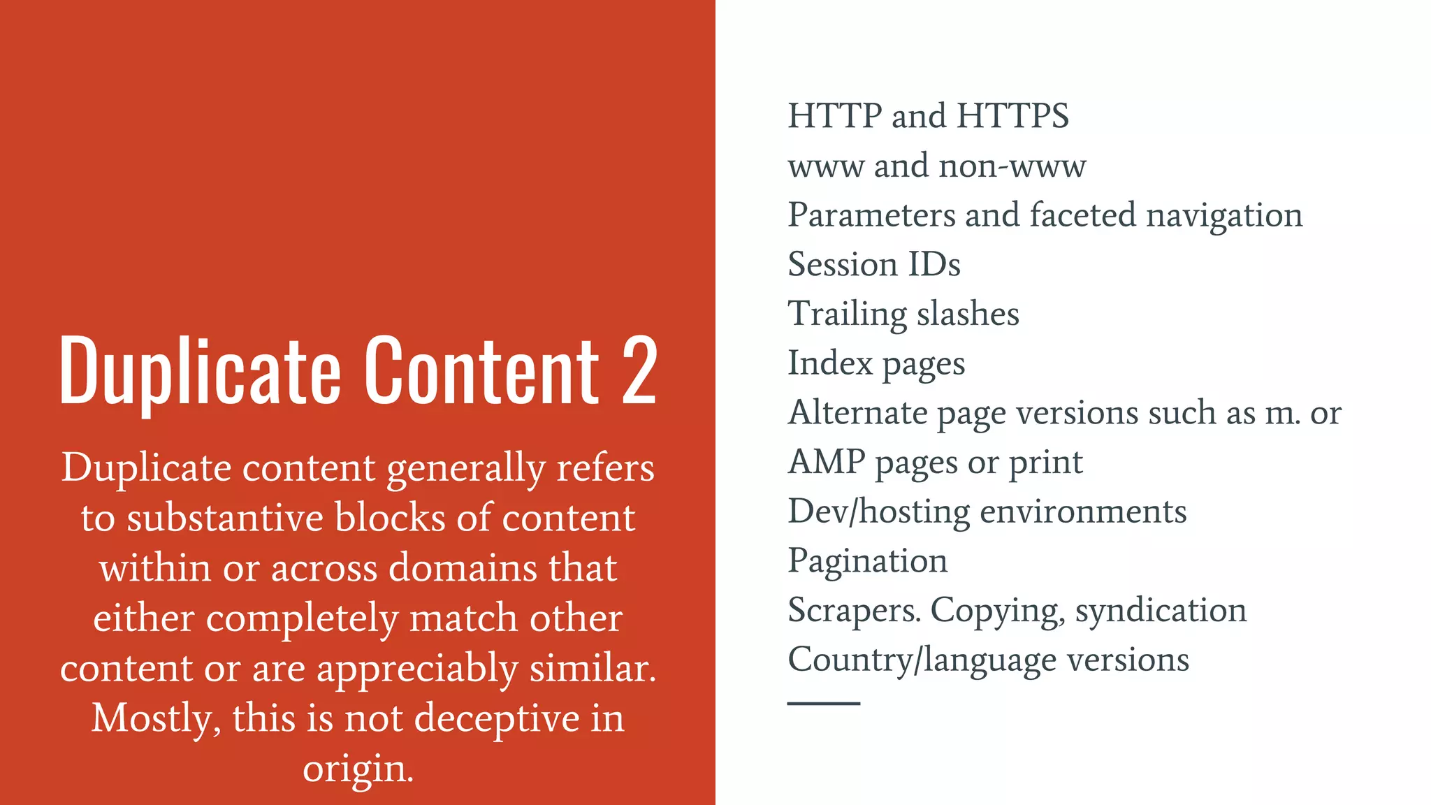 Duplicate Content 2
Duplicate content generally refers
to substantive blocks of content
within or across domains that
either completely match other
content or are appreciably similar.
Mostly, this is not deceptive in
origin.
HTTP and HTTPS
www and non-www
Parameters and faceted navigation
Session IDs
Trailing slashes
Index pages
Alternate page versions such as m. or
AMP pages or print
Dev/hosting environments
Pagination
Scrapers. Copying, syndication
Country/language versions
 