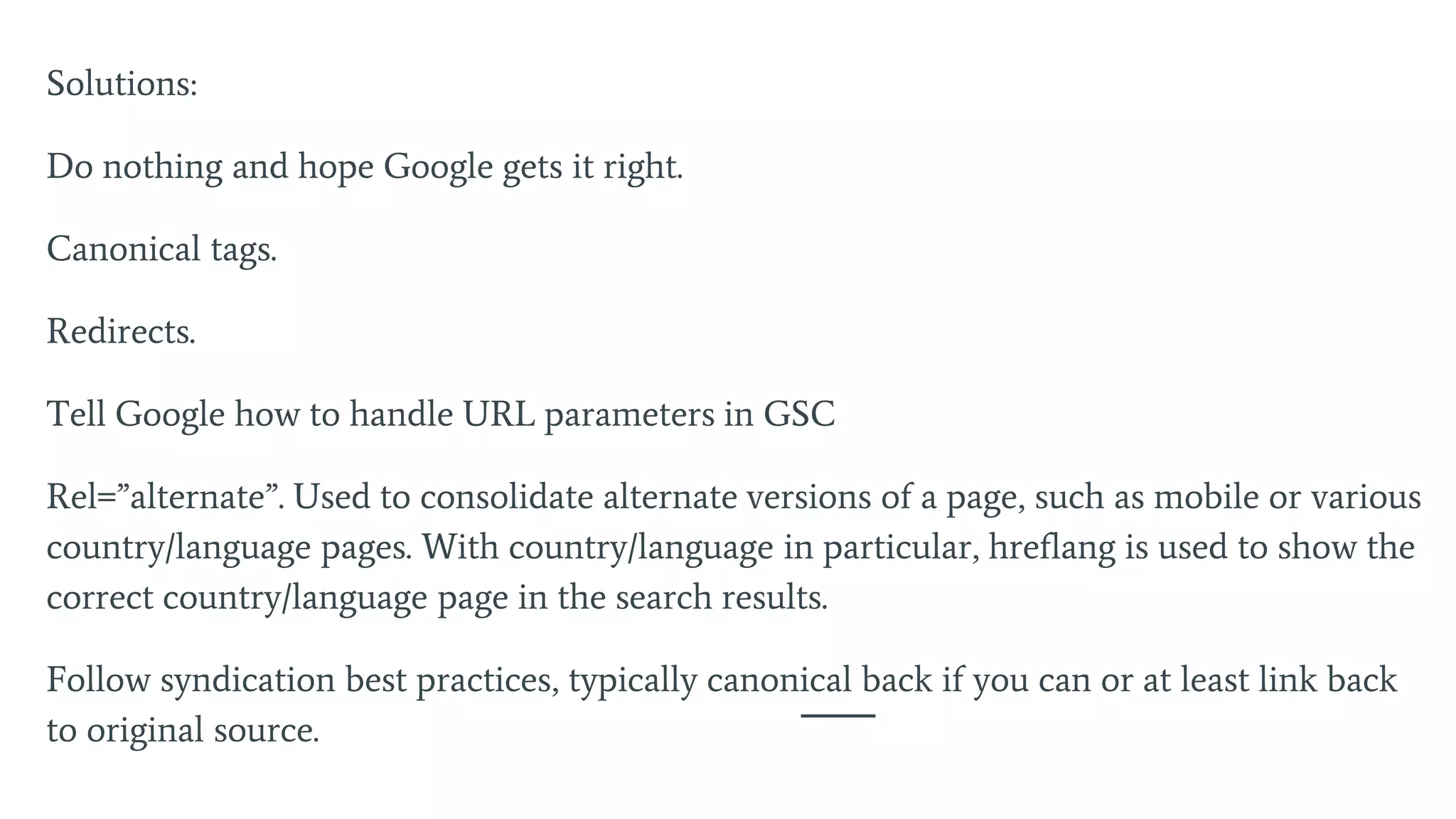 Solutions:
Do nothing and hope Google gets it right.
Canonical tags.
Redirects.
Tell Google how to handle URL parameters in GSC
Rel=”alternate”. Used to consolidate alternate versions of a page, such as mobile or various
country/language pages. With country/language in particular, hreflang is used to show the
correct country/language page in the search results.
Follow syndication best practices, typically canonical back if you can or at least link back
to original source.
 
