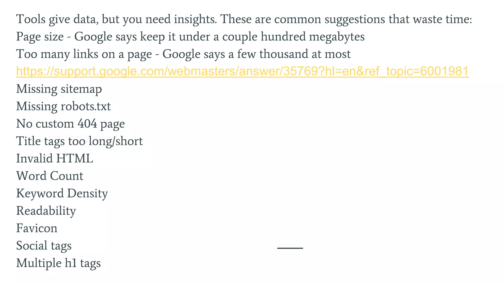 Tools give data, but you need insights. These are common suggestions that waste time:
Page size - Google says keep it under a couple hundred megabytes
Too many links on a page - Google says a few thousand at most
https://support.google.com/webmasters/answer/35769?hl=en&ref_topic=6001981
Missing sitemap
Missing robots.txt
No custom 404 page
Title tags too long/short
Invalid HTML
Word Count
Keyword Density
Readability
Favicon
Social tags
Multiple h1 tags
 