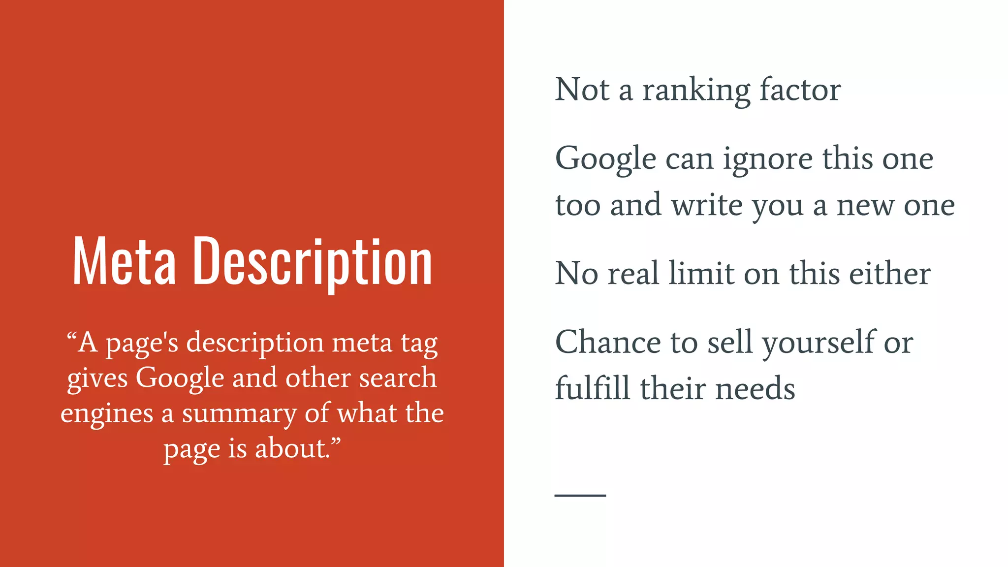 Meta Description
“A page's description meta tag
gives Google and other search
engines a summary of what the
page is about.”
Not a ranking factor
Google can ignore this one
too and write you a new one
No real limit on this either
Chance to sell yourself or
fulfill their needs
 