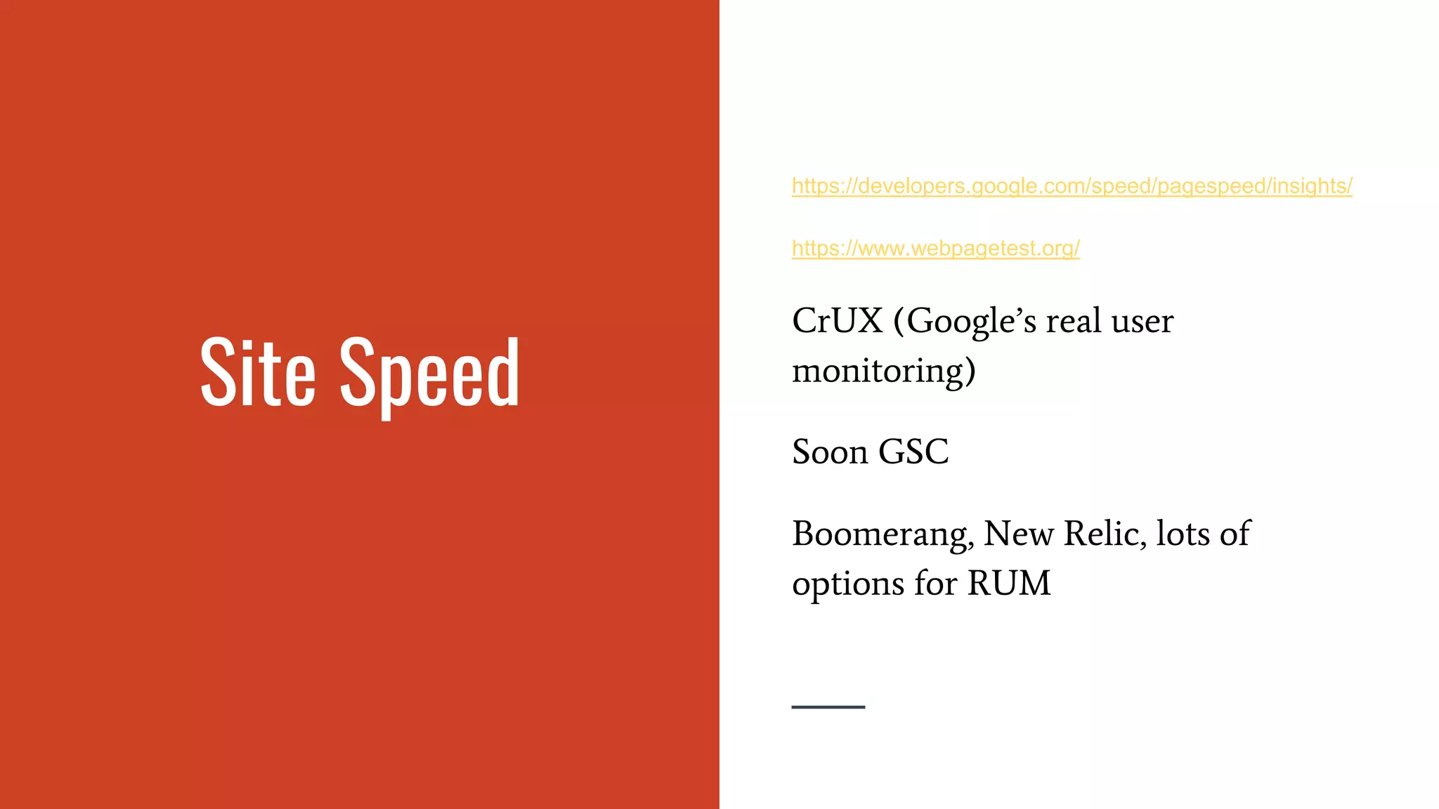 Site Speed
https://developers.google.com/speed/pagespeed/insights/
https://www.webpagetest.org/
CrUX (Google’s real user
monitoring)
Soon GSC
Boomerang, New Relic, lots of
options for RUM
 