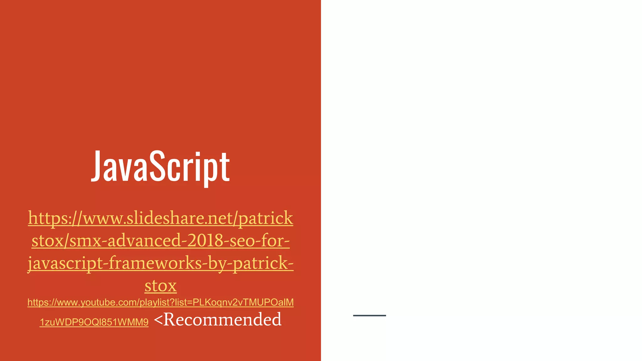 JavaScript
https://www.slideshare.net/patrick
stox/smx-advanced-2018-seo-for-
javascript-frameworks-by-patrick-
stox
https://www.youtube.com/playlist?list=PLKoqnv2vTMUPOalM
1zuWDP9OQl851WMM9 <Recommended
 