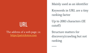 URL
The address of a web page, i.e.
https://patrickstox.com
Mainly used as an identifier
Keywords in URL are a tiny
ranking factor
Up to 2083 characters (IE
cutoff)
Structure matters for
discovery/crawling but not
ranking
 