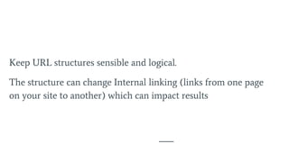 Keep URL structures sensible and logical.
The structure can change Internal linking (links from one page
on your site to another) which can impact results
 