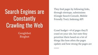 Search Engines are
Constantly
Crawling the Web
Googlebot
Bingbot
They find pages by following links,
through sitemaps, submissions
(Google Search Console, Mobile
Friendly Test), Indexing API
Crawl budget = # of pages they’ll
crawl on your site, but note they
prioritize them based on a lot of
things like how often the pages
update and how strong the pages are
 