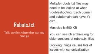 Robots.txt
Tells crawlers where they can and
can’t go
Multiple robots.txt files may
need to be looked at when
troubleshooting. Each domain
and subdomain can have it’s
own.
Max size is 500 KB
You can search archive.org for
older versions of robots.txt files
Blocking things causes lots of
issues with canonicalization
 