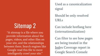 Sitemap 2
“A sitemap is a file where you
provide information about the
pages, videos, and other files on
your site, and the relationships
between them. Search engines like
Google read this file to more
intelligently crawl your site.”
Used as a canonicalization
signal
Should be only resolved
URLs
Can include hreflang here
(internationalization)
Can filter to see how pages
are being treated in the
Index Coverage report in
Google Search Console
 