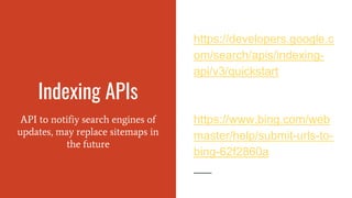 Indexing APIs
API to notifiy search engines of
updates, may replace sitemaps in
the future
https://developers.google.c
om/search/apis/indexing-
api/v3/quickstart
https://www.bing.com/web
master/help/submit-urls-to-
bing-62f2860a
 