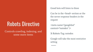 Robots Directive
Controls crawling, indexing, and
some more items
Good bots will listen to these
Can be in the <head> section or the
the server response headers in the
request
<meta name="googlebot"
content="noindex" />
X-Robots-Tag: noindex
Google will take the most restrictive
setting
 