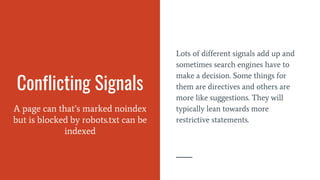 Conflicting Signals
A page can that’s marked noindex
but is blocked by robots.txt can be
indexed
Lots of different signals add up and
sometimes search engines have to
make a decision. Some things for
them are directives and others are
more like suggestions. They will
typically lean towards more
restrictive statements.
 