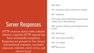 Server Responses
HTTP response status codes indicate
whether a specific HTTP request has
been successfully completed.
Responses are grouped in five classes:
informational responses, successful
responses, redirects, client errors, and
servers errors
200 - Okay
301 - permanent redirect (really more cached)
302 - temporary
307 usually used for HSTS and browser cached,
mostly a 301 or 302 behind this
308 - similar to 301 but no switching from Post
to GET
404 - Not Found
410 - Gone (faster than 404)
418 - I’m a teapot
5xx - Server error
 