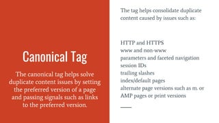 Canonical Tag
The canonical tag helps solve
duplicate content issues by setting
the preferred version of a page
and passing signals such as links
to the preferred version.
The tag helps consolidate duplicate
content caused by issues such as:
HTTP and HTTPS
www and non-www
parameters and faceted navigation
session IDs
trailing slashes
index/default pages
alternate page versions such as m. or
AMP pages or print versions
 