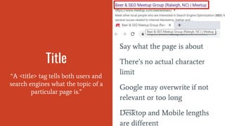 Title
“A <title> tag tells both users and
search engines what the topic of a
particular page is.”
Say what the page is about
There’s no actual character
limit
Google may overwrite if not
relevant or too long
Desktop and Mobile lengths
are different
 