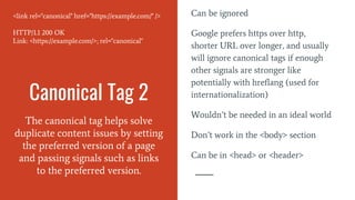 Canonical Tag 2
The canonical tag helps solve
duplicate content issues by setting
the preferred version of a page
and passing signals such as links
to the preferred version.
Can be ignored
Google prefers https over http,
shorter URL over longer, and usually
will ignore canonical tags if enough
other signals are stronger like
potentially with hreflang (used for
internationalization)
Wouldn’t be needed in an ideal world
Don’t work in the <body> section
Can be in <head> or <header>
<link rel="canonical" href="https://example.com/" />
HTTP/1.1 200 OK
Link: <https://example.com/>; rel="canonical"
 