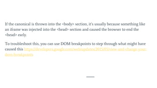 If the canonical is thrown into the <body> section, it’s usually because something like
an iframe was injected into the <head> section and caused the browser to end the
<head> early.
To troubleshoot this, you can use DOM breakpoints to step through what might have
caused this https://developers.google.com/web/updates/2015/05/view-and-change-your-
dom-breakpoints
 