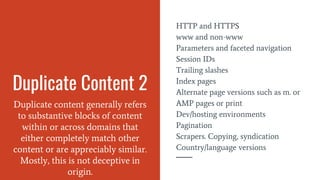 Duplicate Content 2
Duplicate content generally refers
to substantive blocks of content
within or across domains that
either completely match other
content or are appreciably similar.
Mostly, this is not deceptive in
origin.
HTTP and HTTPS
www and non-www
Parameters and faceted navigation
Session IDs
Trailing slashes
Index pages
Alternate page versions such as m. or
AMP pages or print
Dev/hosting environments
Pagination
Scrapers. Copying, syndication
Country/language versions
 