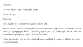 Solutions:
Do nothing and hope Google gets it right.
Canonical tags.
Redirects.
Tell Google how to handle URL parameters in GSC
Rel=”alternate”. Used to consolidate alternate versions of a page, such as mobile or various
country/language pages. With country/language in particular, hreflang is used to show the
correct country/language page in the search results.
Follow syndication best practices, typically canonical back if you can or at least link back
to original source.
 