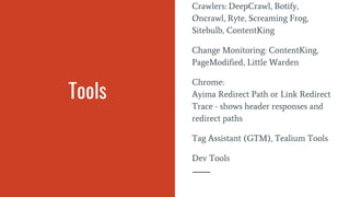 Tools
Crawlers: DeepCrawl, Botify,
Oncrawl, Ryte, Screaming Frog,
Sitebulb, ContentKing
Change Monitoring: ContentKing,
PageModified, Little Warden
Chrome:
Ayima Redirect Path or Link Redirect
Trace - shows header responses and
redirect paths
Tag Assistant (GTM), Tealium Tools
Dev Tools
 