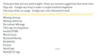 Tools give data, but you need insights. These are common suggestions that waste time:
Page size - Google says keep it under a couple hundred megabytes
Too many links on a page - Google says a few thousand at most
https://support.google.com/webmasters/answer/35769?hl=en&ref_topic=6001981
Missing sitemap
Missing robots.txt
No custom 404 page
Title tags too long/short
Invalid HTML
Word Count
Keyword Density
Readability
Favicon
Social tags
Multiple h1 tags
 