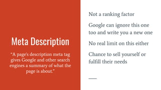 Meta Description
“A page's description meta tag
gives Google and other search
engines a summary of what the
page is about.”
Not a ranking factor
Google can ignore this one
too and write you a new one
No real limit on this either
Chance to sell yourself or
fulfill their needs
 