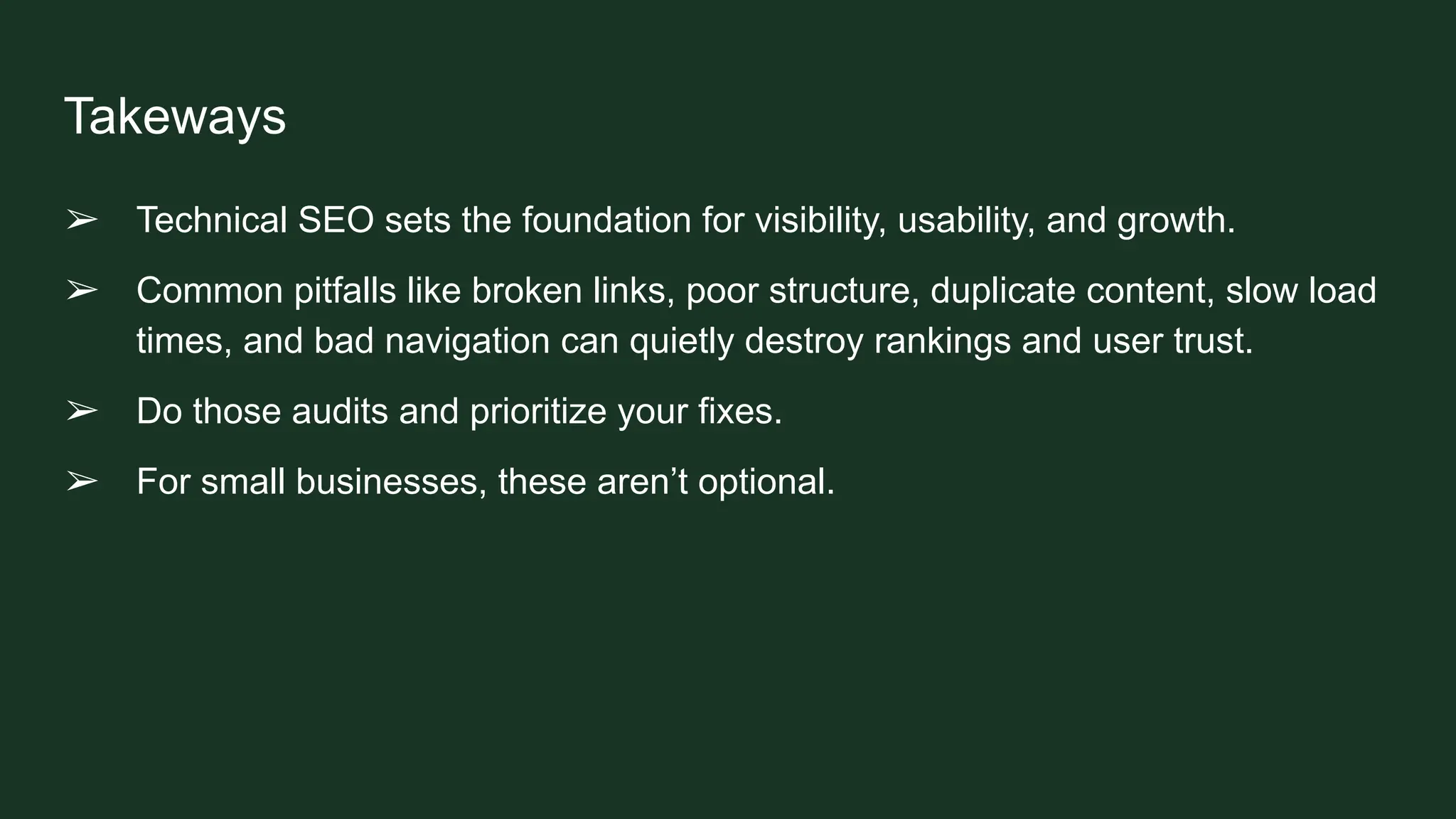 Takeways
➢ Technical SEO sets the foundation for visibility, usability, and growth.
➢ Common pitfalls like broken links, poor structure, duplicate content, slow load
times, and bad navigation can quietly destroy rankings and user trust.
➢ Do those audits and prioritize your fixes.
➢ For small businesses, these aren’t optional.
 