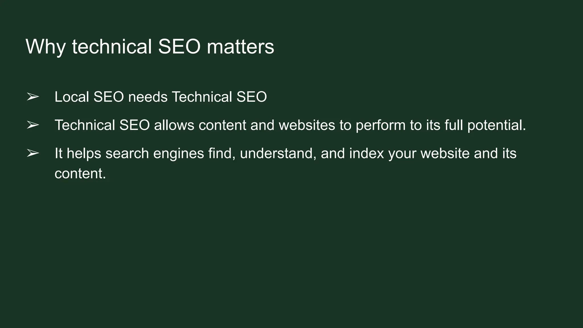 Why technical SEO matters
➢ Local SEO needs Technical SEO
➢ Technical SEO allows content and websites to perform to its full potential.
➢ It helps search engines find, understand, and index your website and its
content.
 