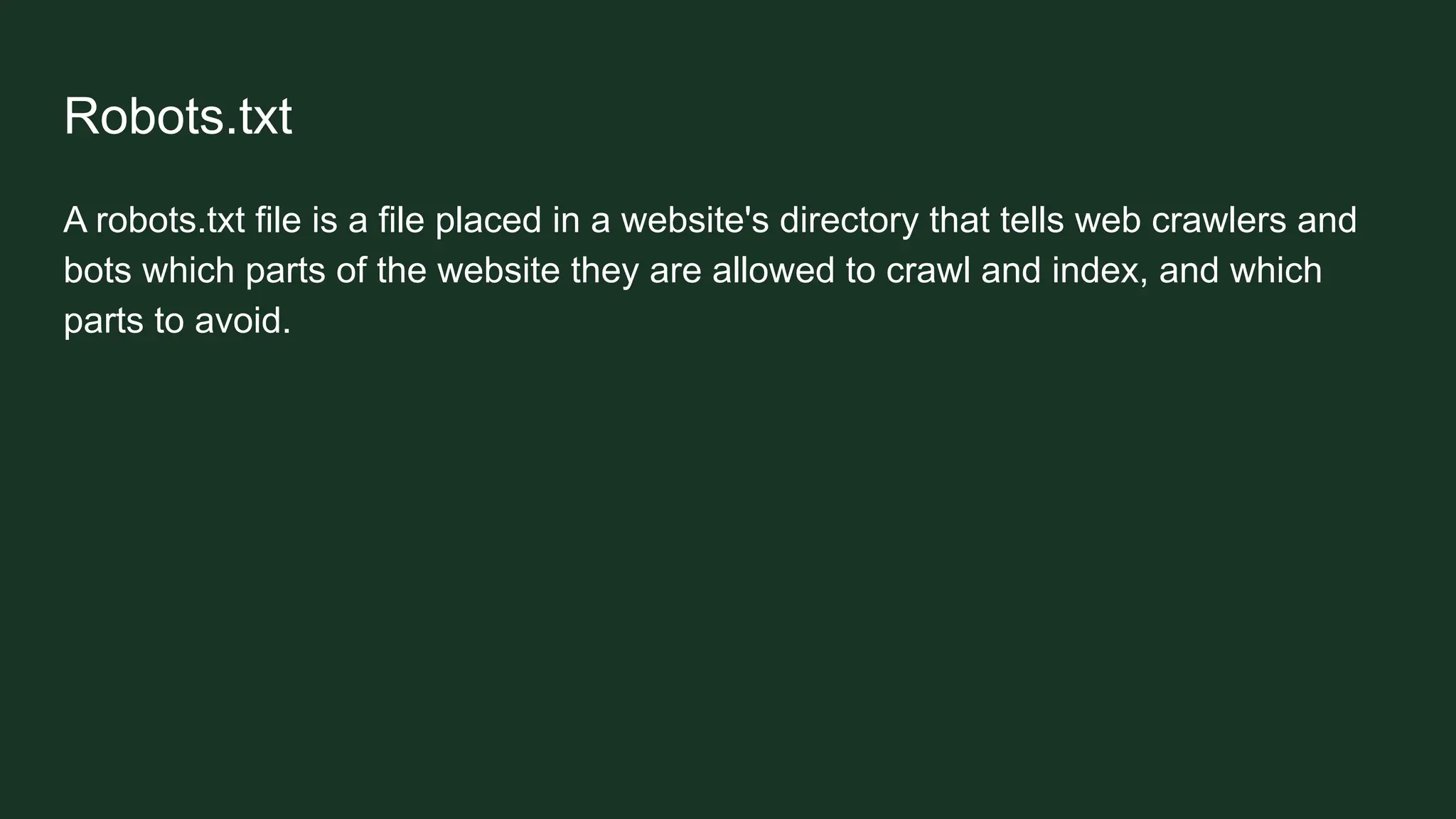 Robots.txt
A robots.txt file is a file placed in a website's directory that tells web crawlers and
bots which parts of the website they are allowed to crawl and index, and which
parts to avoid.
 