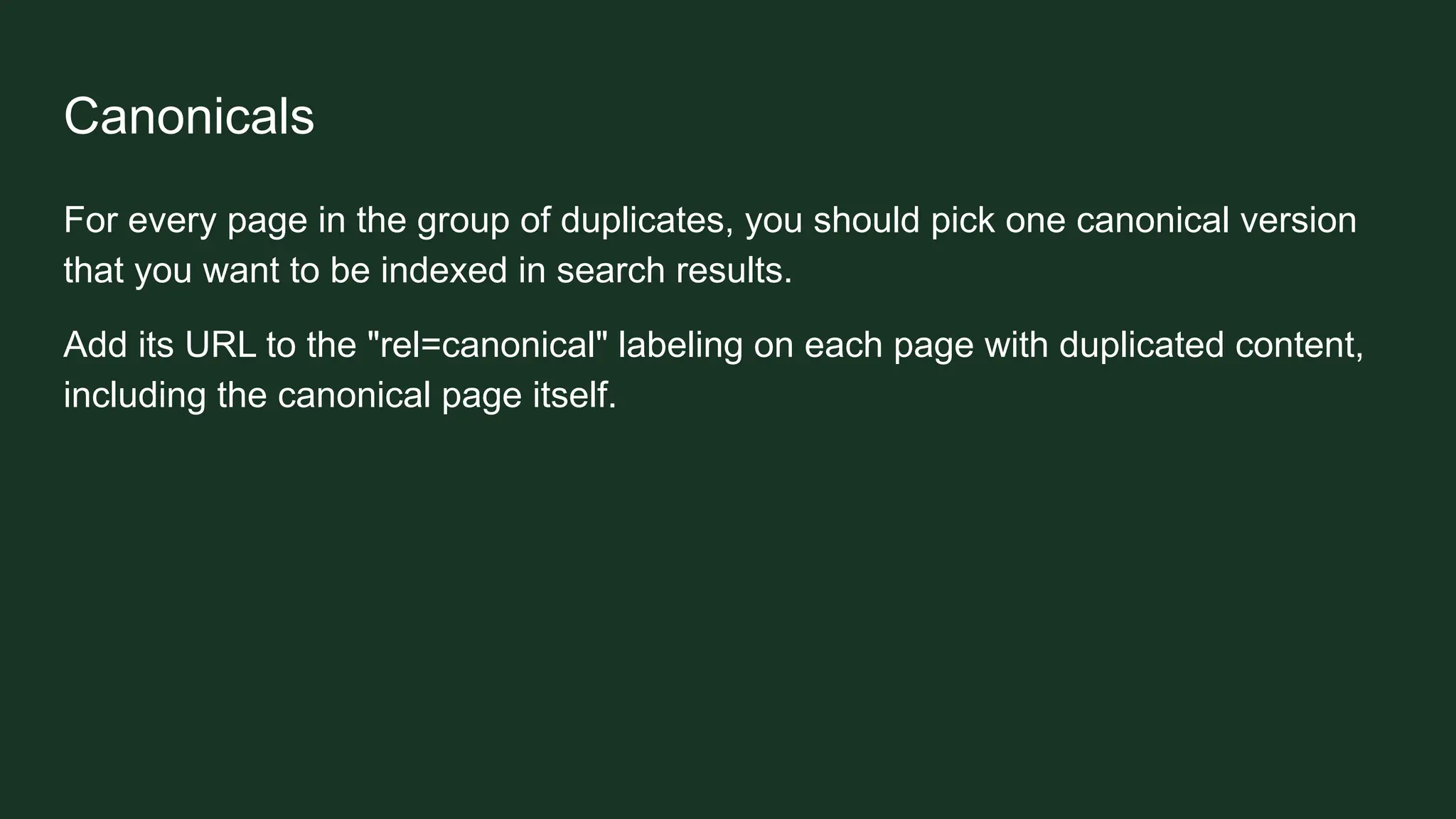 Canonicals
For every page in the group of duplicates, you should pick one canonical version
that you want to be indexed in search results.
Add its URL to the "rel=canonical" labeling on each page with duplicated content,
including the canonical page itself.
 