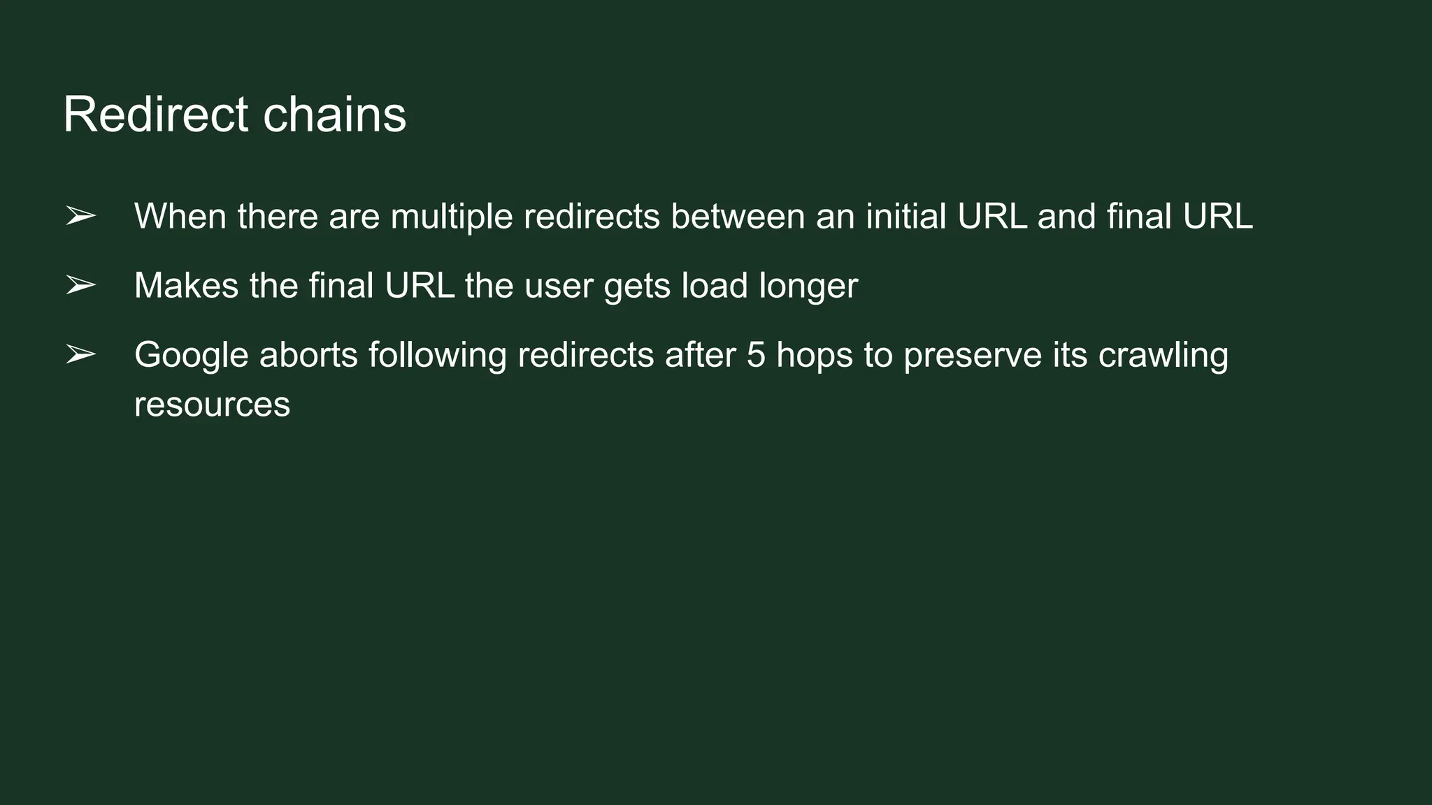 Redirect chains
➢ When there are multiple redirects between an initial URL and final URL
➢ Makes the final URL the user gets load longer
➢ Google aborts following redirects after 5 hops to preserve its crawling
resources
 