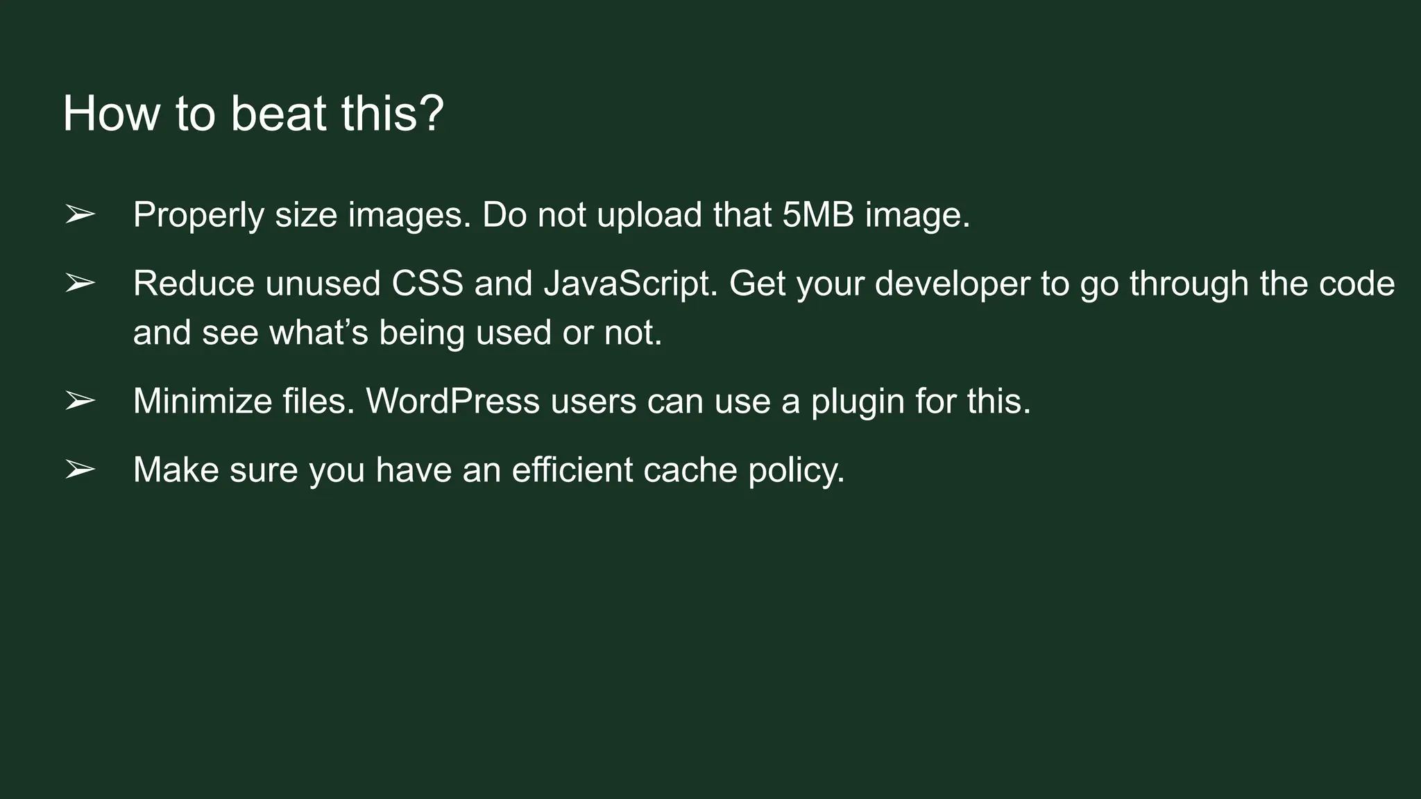How to beat this?
➢ Properly size images. Do not upload that 5MB image.
➢ Reduce unused CSS and JavaScript. Get your developer to go through the code
and see what’s being used or not.
➢ Minimize files. WordPress users can use a plugin for this.
➢ Make sure you have an efficient cache policy.
 