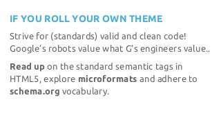 IF YOU ROLL YOUR OWN THEME
Strive for (standards) valid and clean code!
Google’s robots value what G’s engineers value..
Read up on the standard semantic tags in
HTML5, explore microformats and adhere to
schema.org vocabulary.
 