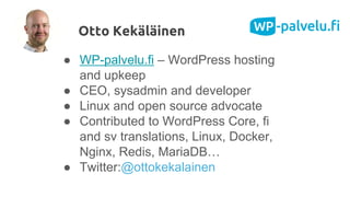 ● WP-palvelu.fi – WordPress hosting
and upkeep
● CEO, sysadmin and developer
● Linux and open source advocate
● Contributed to WordPress Core, fi
and sv translations, Linux, Docker,
Nginx, Redis, MariaDB…
● Twitter:@ottokekalainen
Otto Kekäläinen
 