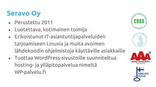 Seravo Oy
● Perustettu 2011
● Luotettava, kotimainen toimija
● Erikoistunut IT-asiantuntijapalveluiden
tarjoamiseen Linuxia ja muita avoimen
lähdekoodin ohjelmistoja käyttäville asiakkaille
● Tuottaa WordPress-sivustoille suunniteltua
hosting- ja ylläpitopalvelua nimeltä
WP-palvelu.fi
 