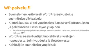 WP-palvelu.fi
● Suomalainen, erityisesti WordPress-sivustoille
suunniteltu pilvipalvelu
● Kiinteä kuukausi- tai vuosimaksu kattaa verkkotunnuksen
ja palvelintilan lisäksi myös ylläpidon
○ WordPressin ytimen ja lisäosien päivitys, varmuuskopiointi, tietoturva, sivuston toimivuuden
valvonta 24/7
● WordPress-asiantuntijat huolehtivat sivustojen
nopeudesta, toimivuudesta ja tietoturvasta
● Kehittäjille suunniteltu ympäristö
 