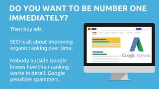 DO YOU WANT TO BE NUMBER ONE
IMMEDIATELY?
Then buy ads.
SEO is all about improving
organic ranking over time.
Nobody outside Google
knows how their ranking
works in detail. Google
penalizes spammers.
 