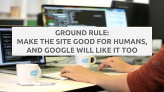 GROUND RULE:
MAKE THE SITE GOOD FOR HUMANS,
AND GOOGLE WILL LIKE IT TOO
 