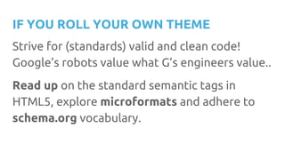 IF YOU ROLL YOUR OWN THEME
Strive for (standards) valid and clean code!
Google’s robots value what G’s engineers value..
Read up on the standard semantic tags in
HTML5, explore microformats and adhere to
schema.org vocabulary.
 