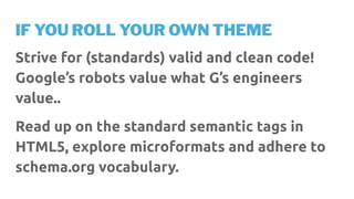 IF YOU ROLL YOUR OWN THEME
Strive for (standards) valid and clean code!
Google’s robots value what G’s engineers
value..
Read up on the standard semantic tags in
HTML5, explore microformats and adhere to
schema.org vocabulary.
 