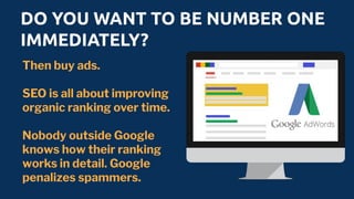 DO YOU WANT TO BE NUMBER ONE
IMMEDIATELY?
Then buy ads.
SEO is all about improving
organic ranking over time.
Nobody outside Google
knows how their ranking
works in detail. Google
penalizes spammers.
 