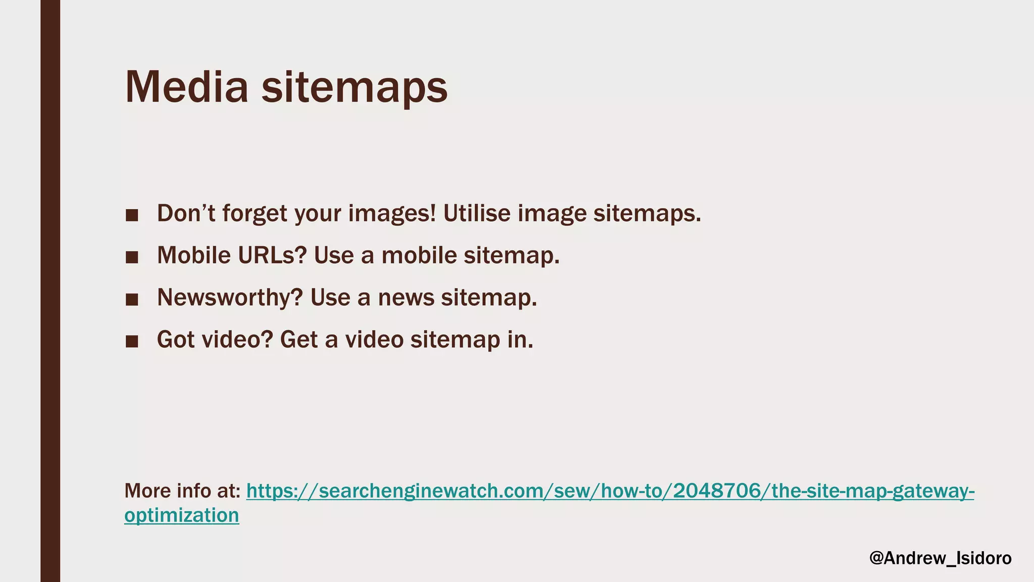 Media sitemaps
■ Don’t forget your images! Utilise image sitemaps.
■ Mobile URLs? Use a mobile sitemap.
■ Newsworthy? Use a news sitemap.
■ Got video? Get a video sitemap in.
More info at: https://searchenginewatch.com/sew/how-to/2048706/the-site-map-gateway-
optimization
@Andrew_Isidoro
 