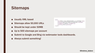 Sitemaps
■ Usually XML based
■ Sitemaps allow 50,000 URLs
■ Should be kept under 50MB
■ Up to 500 sitemaps per account
■ Submit to Google and Bing via webmaster tools dashboards.
■ Always submit something!
@Andrew_Isidoro
 