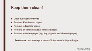 Keep them clean!
■ Clear out duplicated URLs
■ Remove 404 /broken pages
■ Remove redirecting pages
■ Remove un-canonicalised/no-indexed pages
■ Remove irrelevant pages (e.g.. tag pages or search result pages)
Remember: less wastage = more efficient crawl = happy Google
@Andrew_Isidoro
 
