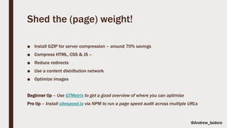 Shed the (page) weight!
■ Install GZIP for server compression – around 70% savings
■ Compress HTML, CSS & JS –
■ Reduce redirects
■ Use a content distribution network
■ Optimize images
Beginner tip – Use GTMetrix to get a good overview of where you can optimise
Pro tip – Install sitespeed.io via NPM to run a page speed audit across multiple URLs
@Andrew_Isidoro
 