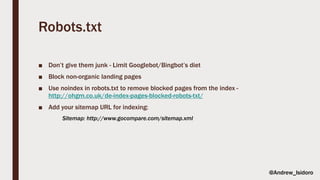 Robots.txt
■ Don’t give them junk - Limit Googlebot/Bingbot’s diet
■ Block non-organic landing pages
■ Use noindex in robots.txt to remove blocked pages from the index -
http://ohgm.co.uk/de-index-pages-blocked-robots-txt/
■ Add your sitemap URL for indexing:
Sitemap: http://www.gocompare.com/sitemap.xml
@Andrew_Isidoro
 